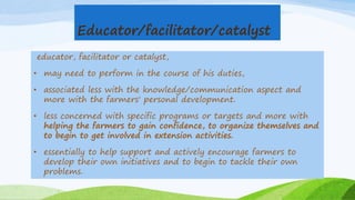 Educator/facilitator/catalyst
educator, facilitator or catalyst,
• may need to perform in the course of his duties,
• associated less with the knowledge/communication aspect and
more with the farmers' personal development.
• less concerned with specific programs or targets and more with
helping the farmers to gain confidence, to organize themselves and
to begin to get involved in extension activities.
• essentially to help support and actively encourage farmers to
develop their own initiatives and to begin to tackle their own
problems.
 
