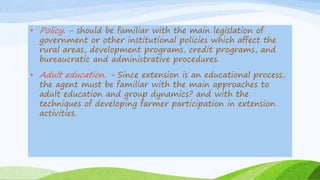• Policy. - should be familiar with the main legislation of
government or other institutional policies which affect the
rural areas, development programs, credit programs, and
bureaucratic and administrative procedures.
• Adult education. - Since extension is an educational process,
the agent must be familiar with the main approaches to
adult education and group dynamics? and with the
techniques of developing farmer participation in extension
activities.
 