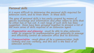 Personal skills
It is more difficult to determine the personal skills required for
extension work, and to train them in these skills.
The area of personal skills is less easily covered by means of
specific knowledge and information and often refers to skills that
he either has or has not. A vast range of such skills has been
suggested; these have been grouped together to present a list of
the main areas of skills required of an extension agent.
• Organization and planning. -must be able to plan extension
work, to organize its implementation and generally to manage
and effectively control an extension office and its activities.
• Communication. -must above all be a communicator, both
verbally and non-verbally, and this skill is the basis of all
extension activity.
 