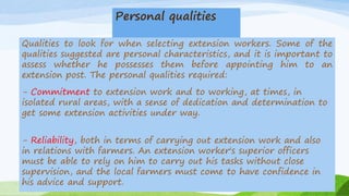 Personal qualities
Qualities to look for when selecting extension workers. Some of the
qualities suggested are personal characteristics, and it is important to
assess whether he possesses them before appointing him to an
extension post. The personal qualities required:
- Commitment to extension work and to working, at times, in
isolated rural areas, with a sense of dedication and determination to
get some extension activities under way.
- Reliability, both in terms of carrying out extension work and also
in relations with farmers. An extension worker's superior officers
must be able to rely on him to carry out his tasks without close
supervision, and the local farmers must come to have confidence in
his advice and support.
 