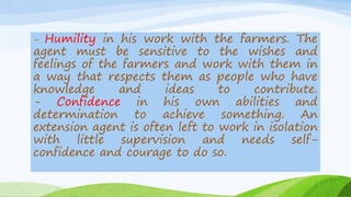 - Humility in his work with the farmers. The
agent must be sensitive to the wishes and
feelings of the farmers and work with them in
a way that respects them as people who have
knowledge and ideas to contribute.
- Confidence in his own abilities and
determination to achieve something. An
extension agent is often left to work in isolation
with little supervision and needs self-
confidence and courage to do so.
 