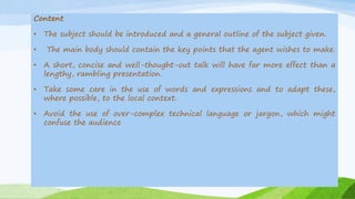 Content
• The subject should be introduced and a general outline of the subject given.
• The main body should contain the key points that the agent wishes to make.
• A short, concise and well-thought-out talk will have far more effect than a
lengthy, rambling presentation.
• Take some care in the use of words and expressions and to adapt these,
where possible, to the local context.
• Avoid the use of over-complex technical language or jargon, which might
confuse the audience
 