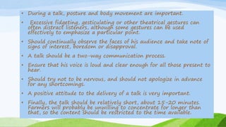 • During a talk, posture and body movement are important.
• Excessive fidgeting, gesticulating or other theatrical gestures can
often distract listeners, although some gestures can be used
effectively to emphasize a particular point.
• Should continually observe the faces of his audience and take note of
signs of interest, boredom or disapproval.
• A talk should be a two-way communication process.
• Ensure that his voice is loud and clear enough for all those present to
hear.
• Should try not to be nervous, and should not apologize in advance
for any shortcomings.
• A positive attitude to the delivery of a talk is very important.
• Finally, the talk should be relatively short, about 15-20 minutes.
Farmers will probably be unwilling to concentrate for longer than
that, so the content should be restricted to the time available.
 