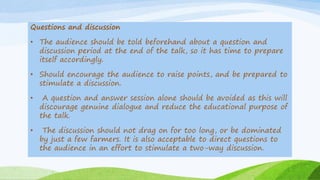 Questions and discussion
• The audience should be told beforehand about a question and
discussion period at the end of the talk, so it has time to prepare
itself accordingly.
• Should encourage the audience to raise points, and be prepared to
stimulate a discussion.
• A question and answer session alone should be avoided as this will
discourage genuine dialogue and reduce the educational purpose of
the talk.
• The discussion should not drag on for too long, or be dominated
by just a few farmers. It is also acceptable to direct questions to
the audience in an effort to stimulate a two-way discussion.
 