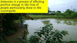 Extension is a process of effecting
positive change in the lives of
people particularly those in the
countryside.
 