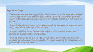 Report writing
• Extension worker are regularly called upon to write reports; indeed,
a very common and serious constraint upon an extension persons
work is the frequency and number of reports which he will have to
prepare.
• Invariably, these reports are demanded by an agent's superior and
they can often take up a lot of time.
• Report writing is an important aspect of extension work and
should be undertaken responsibly,
• but he should do all he can to avoid being overwhelmed by such
reports or allowing the demands of report writing to interfere with
practical extension work.
 