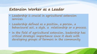 Extension Worker as a Leader
• Leadership is crucial in agricultural extension
services.
• Leadership defined as a position, a person, a
behavioural act, a style, a relationship or a process.
• In the field of agricultural extension, leadership has
critical strategic importance since it deals with
developing groups of farmers in the community
 