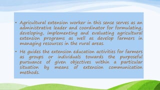 • Agricultural extension worker in this sense serves as an
administrative leader and coordinator for formulating,
developing, implementing and evaluating agricultural
extension programs as well as develop farmers in
managing resources in the rural areas.
• He guides the extension education activities for farmers
as groups or individuals towards the purposeful
pursuance of given objectives within a particular
situation by means of extension communication
methods.
 
