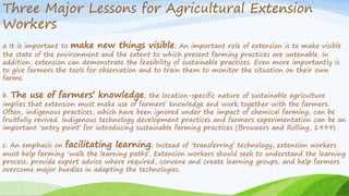 Three Major Lessons for Agricultural Extension
Workers
a It is important to make new things visible; An important role of extension is to make visible
the state of the environment and the extent to which present farming practices are untenable. In
addition, extension can demonstrate the feasibility of sustainable practices. Even more importantly is
to give farmers the tools for observation and to train them to monitor the situation on their own
farms.
b. The use of farmers’ knowledge; the location-specific nature of sustainable agriculture
implies that extension must make use of farmers’ knowledge and work together with the farmers.
Often, indigenous practices, which have been ignored under the impact of chemical farming, can be
fruitfully revived. Indigenous technology development practices and farmers experimentation can be an
important ‘entry point’ for introducing sustainable farming practices (Brouwers and Rolling, 1999)
c. An emphasis on facilitating learning; Instead of ‘transferring’ technology, extension workers
must help farming ‘walk the learning paths’. Extension workers should seek to understand the learning
process, provide expert advice where required, convene and create learning groups, and help farmers
overcome major hurdles in adapting the technologies.
 