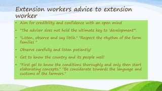 Extension workers advice to extension
worker
• Aim for credibility and confidence with an open mind
• "The adviser does not hold the ultimate key to 'development"'.
• "Listen, observe and say little." "Respect the rhythm of the farm
families "
• Observe carefully and listen patiently!
• Get to know the country and its people well!
• "First gel to know the conditions thoroughly and only then start
elaborating concepts." "Be considerate towards the language and
customs of the farmers."
 