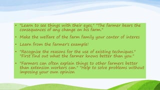 • "Learn to see things with their eyes." "The farmer bears the
consequences of any change on his farm."
• Make the welfare of the farm family your center of interes
• Learn from the farmer's example!
• "Recognize the reasons for the use of existing techniques."
"First find out what the farmer knows better than you."
• "Farmers can often explain things to other farmers better
than extension workers can." "Help to solve problems without
imposing your own opinion
 