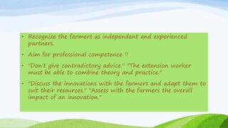 • Recognize the farmers as independent and experienced
partners.
• Aim for professional competence !!
• "Don't give contradictory advice." "The extension worker
must be able to combine theory and practice."
• "Discuss the innovations with the farmers and adapt them to
suit their resources." "Assess with the farmers the overall
impact of an innovation."
 