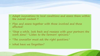 • Adapt innovations to local conditions and assess them within
the overall context !!
• Plan and assess together with those involved and those
affected!
• "Stop a while, look back and reassess with your partners the
work done." "Listen to the farmers' opinions."
• "The counsellor must ask the right questions."
• What have we forgotten?
 
