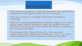 Introduction
• While working conditions of extension personnel have deteriorated,
expectations with regard to their role are increasing.
• They are no longer to be simply transmitters of technical
knowledge.
• They are to practice participatory methods, recognize and respect
gender issues, identify indigenous needs and problem solutions,
and serve as a link to the world outside the village, to name but a
few of the present topics.
• The emerging role is closer to that of a "socio-economic
community worker" (Blackburn & Flaherty, 1994, p. 16) than a
technical expert, but their training is insufficient for either.
 