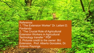Photo by Yeb Sano
Reference:
1. “The Extension Worker” Dr. Leilani D.
Pavilando
2. “The Crucial Role of Agricultural
Extension Workers in Agricultural
Technology transfer ” PDF
3. Pictures credit to the owner: BU
Extension, Prof. Alberto Gonzales, Dr.
Antonio Payonga
 