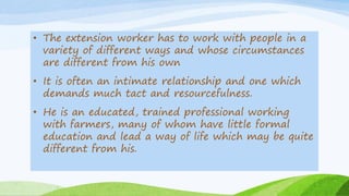 • The extension worker has to work with people in a
variety of different ways and whose circumstances
are different from his own
• It is often an intimate relationship and one which
demands much tact and resourcefulness.
• He is an educated, trained professional working
with farmers, many of whom have little formal
education and lead a way of life which may be quite
different from his.
 