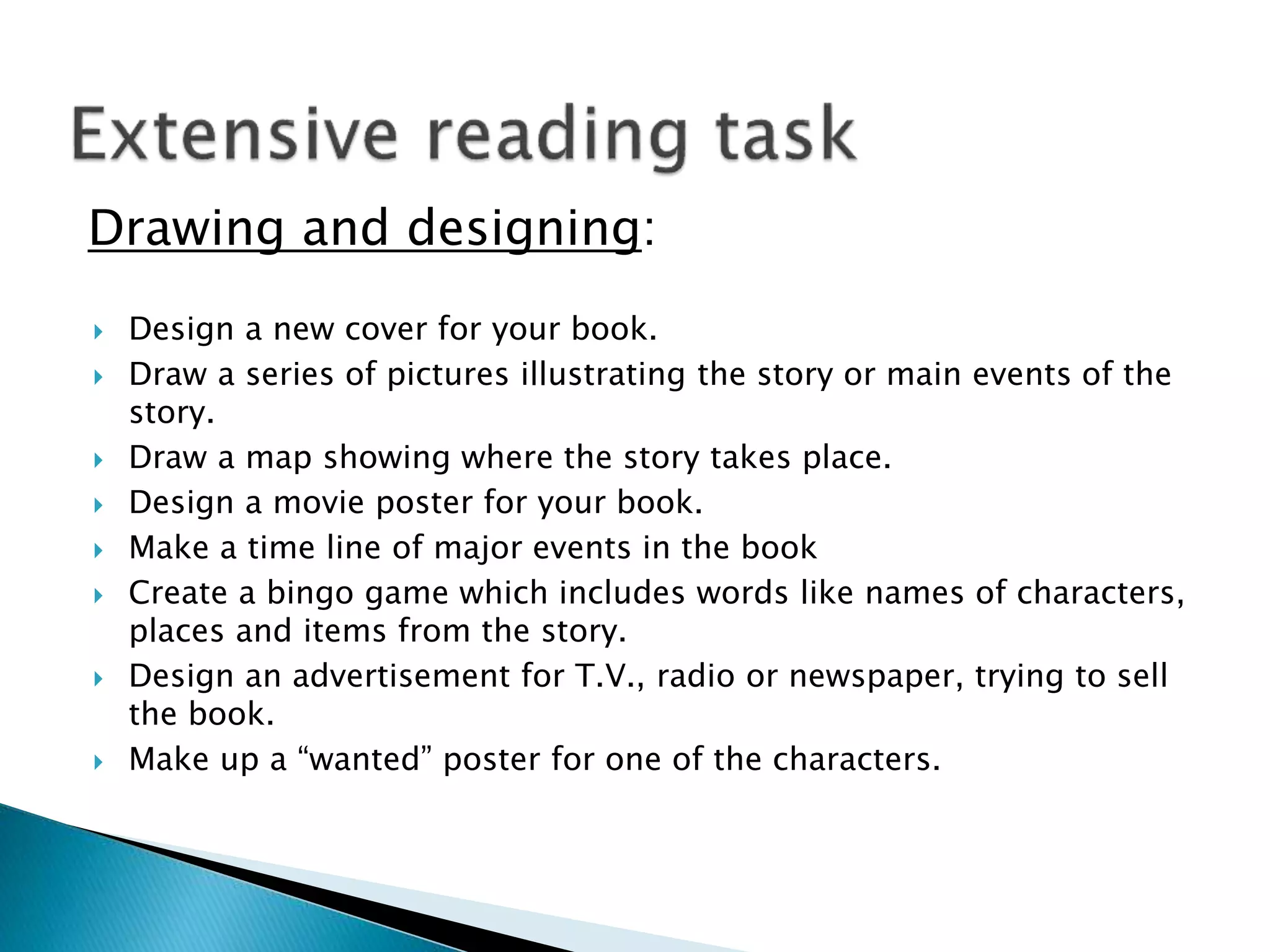  Design a new cover for your book.
 Draw a series of pictures illustrating the story or main events of the
story.
 Draw a map showing where the story takes place.
 Design a movie poster for your book.
 Make a time line of major events in the book
 Create a bingo game which includes words like names of characters,
places and items from the story.
 Design an advertisement for T.V., radio or newspaper, trying to sell
the book.
 Make up a “wanted” poster for one of the characters.
Drawing and designing:
 