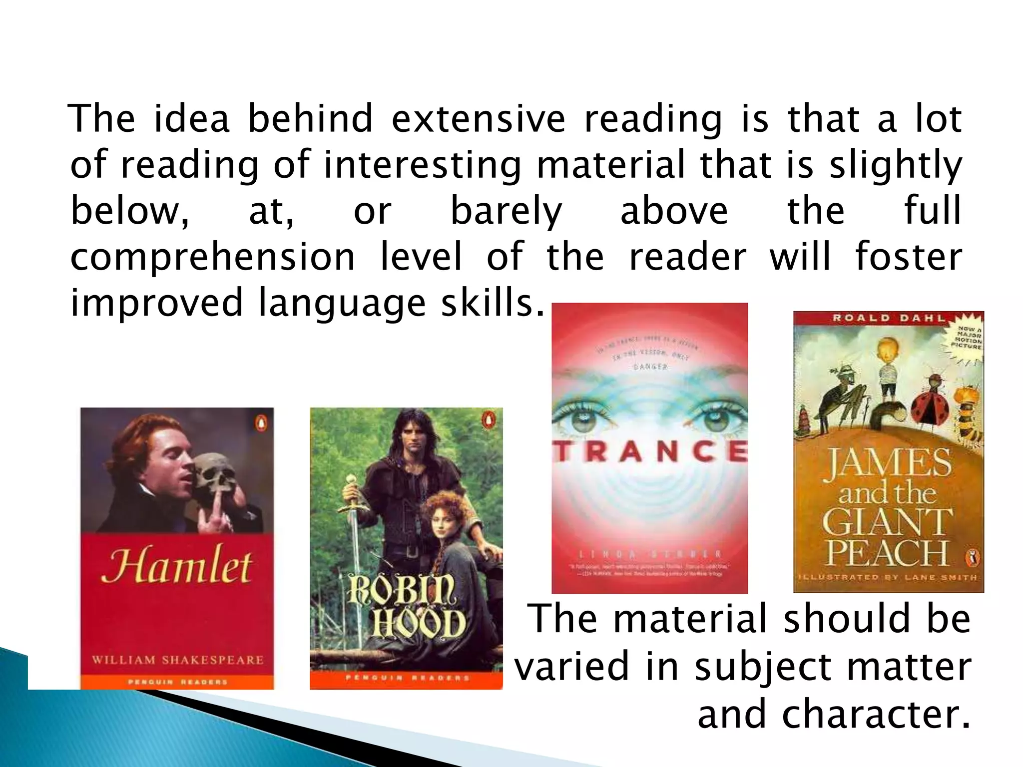 The idea behind extensive reading is that a lot
of reading of interesting material that is slightly
below, at, or barely above the full
comprehension level of the reader will foster
improved language skills.
The material should be
varied in subject matter
and character.
 