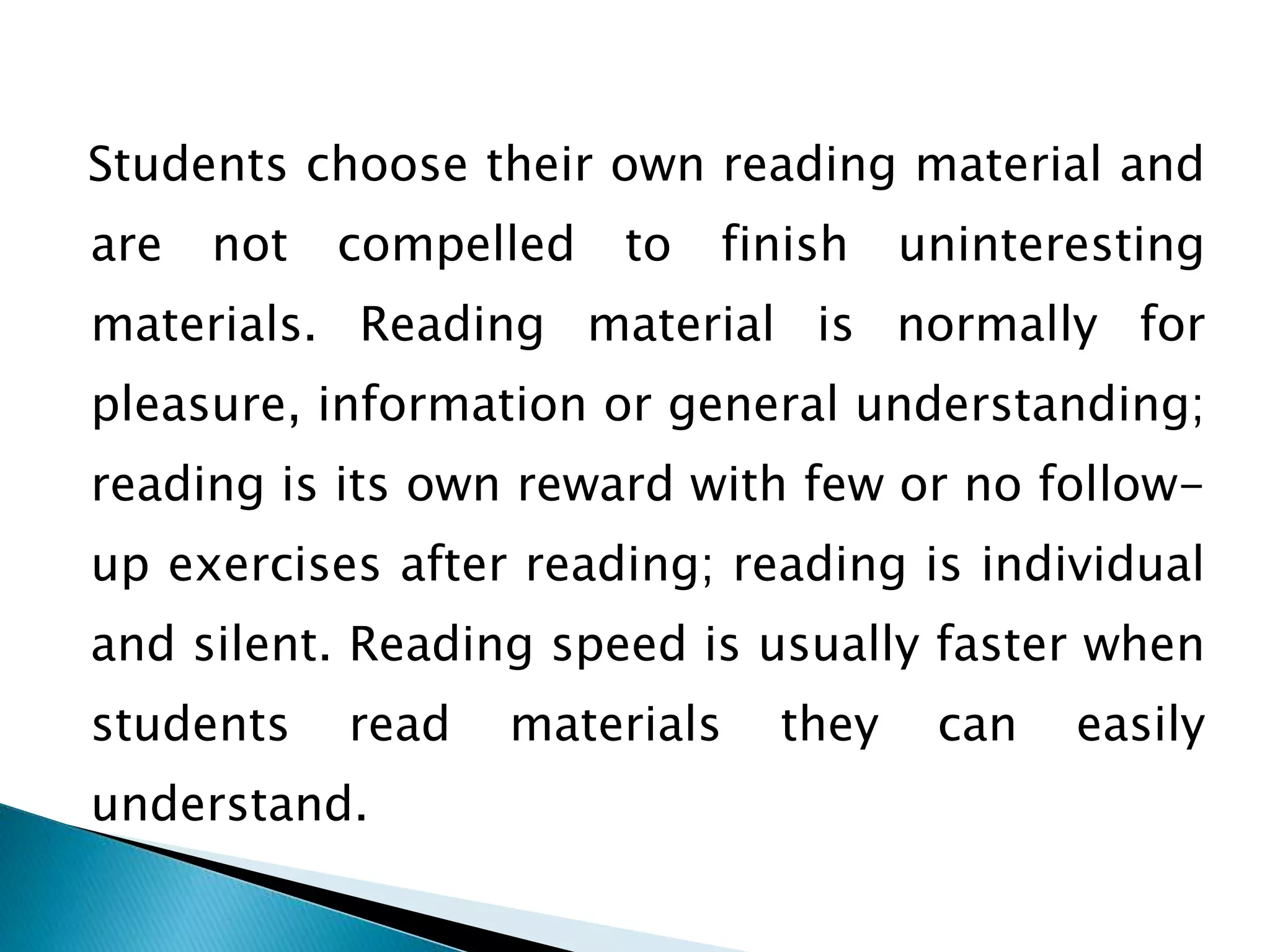 Students choose their own reading material and
are not compelled to finish uninteresting
materials. Reading material is normally for
pleasure, information or general understanding;
reading is its own reward with few or no follow-
up exercises after reading; reading is individual
and silent. Reading speed is usually faster when
students read materials they can easily
understand.
 