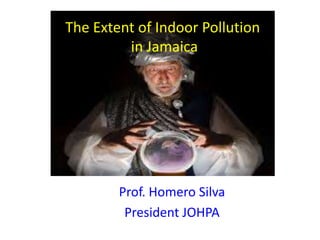 The Extent of Indoor Pollution
in Jamaica

Prof. Homero Silva
President JOHPA

 