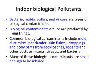 Indoor biological Pollutants
• Bacteria, molds, pollen, and viruses are types of
biological contaminants.
• Biological contaminants are, or are produced by,
living things.
• Common biological contaminants include mold,
dust mites, pet dander (skin flakes), droppings
and body parts from cockroaches, rodents and
other pests or insects, viruses, and bacteria.
• Many of these biological contaminants are small
enough to be inhaled.

 