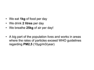 • We eat 1kg of food per day
• We drink 2 litres per day
• We breathe 25kg of air per day!
• A big part of the population lives and works in areas
where the rates of particles exceed WHO guidelines
regarding PM2,5 (10μg/m3/year)

 