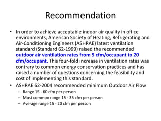 Recommendation
• In order to achieve acceptable indoor air quality in office
environments, American Society of Heating, Refrigerating and
Air-Conditioning Engineers (ASHRAE) latest ventilation
standard (Standard 62-1999) raised the recommended
outdoor air ventilation rates from 5 cfm/occupant to 20
cfm/occupant. This four-fold increase in ventilation rates was
contrary to common energy conservation practices and has
raised a number of questions concerning the feasibility and
cost of implementing this standard.
• ASHRAE 62-2004 recommended minimum Outdoor Air Flow
– Range 15 - 60 cfm per person
– Most common range 15 - 35 cfm per person
– Average range 15 - 20 cfm per person

 