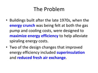 The Problem
• Buildings built after the late 1970s, when the
energy crunch was being felt at both the gas
pump and cooling costs, were designed to
maximize energy efficiency to help alleviate
spiraling energy costs.
• Two of the design changes that improved
energy efficiency included superinsulation
and reduced fresh air exchange.

 