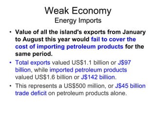 Weak Economy
Energy Imports
• Value of all the island's exports from January
to August this year would fail to cover the
cost of importing petroleum products for the
same period.
• Total exports valued US$1.1 billion or J$97
billion, while imported petroleum products
valued US$1.6 billion or J$142 billion.
• This represents a US$500 million, or J$45 billion
trade deficit on petroleum products alone.

 