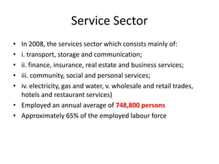 Service Sector
•
•
•
•
•

In 2008, the services sector which consists mainly of:
i. transport, storage and communication;
ii. finance, insurance, real estate and business services;
iii. community, social and personal services;
iv. electricity, gas and water, v. wholesale and retail trades,
hotels and restaurant services)
• Employed an annual average of 748,800 persons
• Approximately 65% of the employed labour force

 