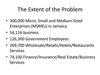 The Extent of the Problem
• 300,000 Micro, Small and Medium-Sized
Enterprises (MSMEs) in Jamaica
• 54,116 business
• 126,300 Government Employees
• 269,700 Wholesale/Retails/Hotels/Restaurants
Services
• 74,100 Finance/Insurance/Real Estate/Business
Services

 