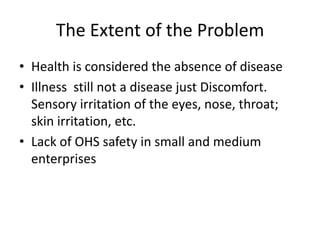 The Extent of the Problem
• Health is considered the absence of disease
• Illness still not a disease just Discomfort.
Sensory irritation of the eyes, nose, throat;
skin irritation, etc.
• Lack of OHS safety in small and medium
enterprises

 