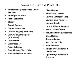Some Household Products
• Air Freshener, Deodorizer, Odour
Remover
• All-Purpose Cleaner
• Fabric Softeners
• Bleach
• Carpet Cleaner
• Carpet Deodorizer
• Dishwashing Liquid (Hand)
• Dishwashing Detergent
(Automatic)
• Disinfectant
• Drain Opener
• Fabric Softener
• Floor Cleaner, Wax, Polish
• Floor and Furniture Polish

•
•
•
•
•
•
•
•
•
•
•
•
•

Glass Cleaner
Heavy Duty Cleaner
Laundry Detergent Soap
Laundry Stain Remover
Laundry Starch
Lime or Mineral Remover
Metal Cleaner/Polish
Mould and Mildew Cleaners
Oven Cleaner
Scouring Powder
Sink, Tub and Tile
Spot Remover
Toilet Bowl Cleaner and
Deodorizer
• Upholstery Cleaner and
Protector

 