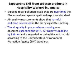 Exposure to SHS from tobacco products in
Hospitality Workers in Jamaica
• Exposed to air pollution levels that are two times the
EPA annual average occupational exposure standard.
• Air quality measurements show that harmful
pollution is released in the air by cigarette smoking.
• The air quality in places where smoking was
observed exceeded the WHO Air Quality Guideline
by 9 times and is regarded as unhealthy and harmful
according to the United States Environmental
Protection Agency (EPA) standards.

 