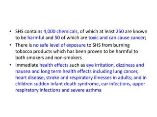 • SHS contains 4,000 chemicals, of which at least 250 are known
to be harmful and 50 of which are toxic and can cause cancer;
• There is no safe level of exposure to SHS from burning
tobacco products which has been proven to be harmful to
both smokers and non-smokers
• Immediate health effects such as eye irritation, dizziness and
nausea and long term health effects including lung cancer,
heart disease, stroke and respiratory illnesses in adults; and in
children sudden infant death syndrome, ear infections, upper
respiratory infections and severe asthma

 