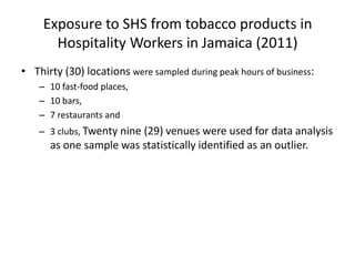 Exposure to SHS from tobacco products in
Hospitality Workers in Jamaica (2011)
• Thirty (30) locations were sampled during peak hours of business:
– 10 fast-food places,
– 10 bars,
– 7 restaurants and
– 3 clubs, Twenty nine (29) venues were used for data analysis

as one sample was statistically identified as an outlier.

 