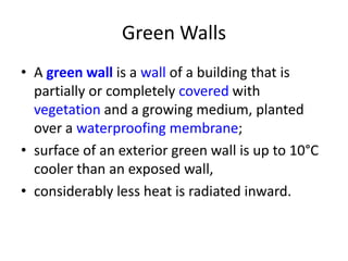 Green Walls
• A green wall is a wall of a building that is
partially or completely covered with
vegetation and a growing medium, planted
over a waterproofing membrane;
• surface of an exterior green wall is up to 10°C
cooler than an exposed wall,
• considerably less heat is radiated inward.

 