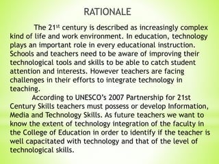 The 21st century is described as increasingly complex
kind of life and work environment. In education, technology
plays an important role in every educational instruction.
Schools and teachers need to be aware of improving their
technological tools and skills to be able to catch student
attention and interests. However teachers are facing
challenges in their efforts to integrate technology in
teaching.
According to UNESCO’s 2007 Partnership for 21st
Century Skills teachers must possess or develop Information,
Media and Technology Skills. As future teachers we want to
know the extent of technology integration of the faculty in
the College of Education in order to identify if the teacher is
well capacitated with technology and that of the level of
technological skills.
RATIONALE
 