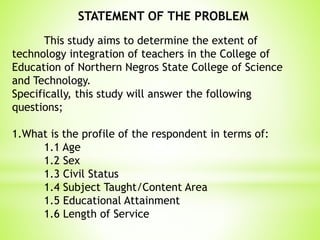 This study aims to determine the extent of
technology integration of teachers in the College of
Education of Northern Negros State College of Science
and Technology.
Specifically, this study will answer the following
questions;
1.What is the profile of the respondent in terms of:
1.1 Age
1.2 Sex
1.3 Civil Status
1.4 Subject Taught/Content Area
1.5 Educational Attainment
1.6 Length of Service
STATEMENT OF THE PROBLEM
 