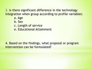 3. Is there significant difference in the technology
integration when group according to profile variables:
a. Age
b. Sex
c. Length of service
e. Educational Attainment
4. Based on the findings, what proposal or program
intervention can be formulated?
 