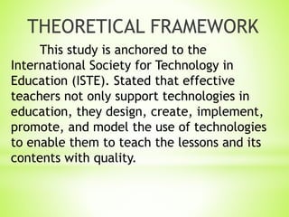 This study is anchored to the
International Society for Technology in
Education (ISTE). Stated that effective
teachers not only support technologies in
education, they design, create, implement,
promote, and model the use of technologies
to enable them to teach the lessons and its
contents with quality.
THEORETICAL FRAMEWORK
 