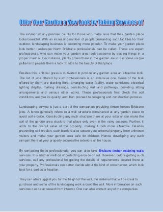 The exterior of any premise counts for those who make sure that their garden place
looks beautiful. With an increasing number of people demanding such facilities for their
outdoor, landscaping business is becoming more popular. To make your garden place
look better, landscaper North Brisbane professionals can be called. These are expert
professionals, who can make your garden area look awesome by placing things in a
proper manner. For instance, plants grown there in the garden are cut in some unique
patterns to provide them a look. It adds to the beauty of that place.
Besides this, artificial grass is cultivated to provide any garden area an attractive look.
The list of jobs offered by such professionals is an extensive one. Some of the task
offered by them are planting flora, arranging water facility, water sprinklers, electrical
lighting display, making drainage, constructing wall and pathways, providing sitting
arrangements and various other works. These professionals first check the soil
conditions, analyze its quality, and then proceed to designing and construction process.
Landscaping service is just a part of the companies providing timber fences Brisbane
jobs. A fence generally refers to a wall structure constructed at any garden place to
avoid soil erosion. Constructing any such structure there at your exterior can make the
soil of the garden area stuck to that place only even in the rainy seasons. Further, it
adds to the overall value of the property, making it look more attractive. Besides
preventing soil erosion, such barriers also secure your external property from unknown
visitors and make your garden area safe for children. Hence, developing any such
rampart there at your property secures the exteriors of the house.
By contacting these professionals, you can also take Brisbane timber retaining walls
services. It is another method of protecting erosion of soil. However, before getting such
services, call any professional for getting the details of requirements desired there at
your property. Professionals can better decide about the kind of construction, which look
best for a particular location.
They can also suggest you for the height of the wall, the material that will be ideal to
purchase and some of the landscaping work around the wall. More information on such
services can be accessed from internet. One can also contact any of the companies

 
