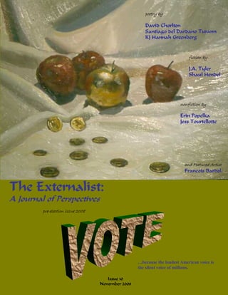 poetry by

                                                      David Chorlton
                                                      Santiago del Dardano Turann
                                                      KJ Hannah Greenberg


                                                                            fiction by

                                                                            J.A. Tyler
                                                                            Shaul Hendel




                                                                        nonfiction by

                                                                        Erin Popelka
                                                                        Jess Tourtellotte




                                                                          and Featured Artist
                                                                          Francois Bardol


The Externalist:
A Journal of Perspectives
         pre-election issue 2008




                                                   …because the loudest American voice is
                                                   the silent voice of millions.

                                      Issue 10
                                   November 2008
 