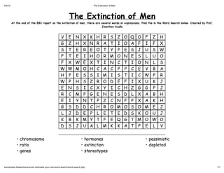 4/5/12                                                                           The Extinction of Men




                                                           The Extinction of Men
         At the end of the BBC report on the extinction of men, there are several words or expressions. Find the in the Word Search below. Created by Prof.
                                                                          Jonathan Acuña



                                                   V      E      N      X    K     H     R      S        Z   O   Q   O   F   Z   H
                                                   G      Z      H      X    N     R     A      T        I   O   A   F   I   F   X
                                                   S      T      E      R    E     O     T      Y        P   E   S   J   U   S   W
                                                   F      T      E      I    H     O     R      M        O   N   E   S   L   U   O
                                                   F      X      W      E    X     T     I      N        C   T   I   O   N   L   S
                                                   W      W      M      O    H     C     A      C        P   P   C   E   V   B   A
                                                   H      P      E      S    S     I     M      I        S   T   I   C   W   P   R
                                                   W      P      H      S    Z     R     O      D        E   F   I   X   U   K   J
                                                   E      N      S      I    C     X     Y      I        C   H   Z   G   G   P   J
                                                   R      C      M      P    G     E     N      E        S   D   L   X   A   B   H
                                                   E      I      Y      N    T     P     Z      C        N   F   P   X   A   K   H
                                                   G      S      D      D    C     H     R      O        M   O   S   O   M   E   J
                                                   L      J      D      E    P     L     E      T        E   D   S   K   O   U   J
                                                   K      B      K      M    Y     T     F      E        Q   G   T   M   O   W   O
                                                   D      S      J      U    A     L     M      K        K   A   T   P   E   L   V


            • chromosome                                              • hormones                                         • pessimistic
            • ratio                                                   • extinction                                       • depleted
            • genes                                                   • stereotypes


worksheets.theteacherscorner.net/make-your-own/word-search/word-search.php                                                                                    1/1
 