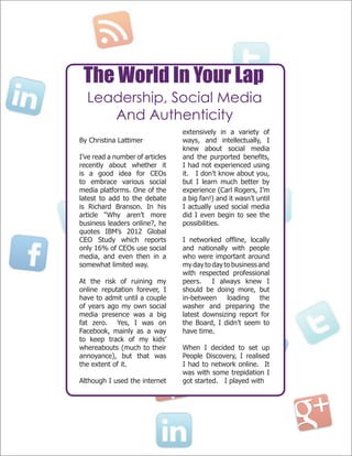 The World In Your Lap
Leadership, Social Media
And Authenticity
By Christina Lattimer
I’ve read a number of articles
recently about whether it
is a good idea for CEOs
to embrace various social
media platforms. One of the
latest to add to the debate
is Richard Branson. In his
article “Why aren’t more
business leaders online?, he
quotes IBM’s 2012 Global
CEO Study which reports
only 16% of CEOs use social
media, and even then in a
somewhat limited way.
At the risk of ruining my
online reputation forever, I
have to admit until a couple
of years ago my own social
media presence was a big
fat zero. Yes, I was on
Facebook, mainly as a way
to keep track of my kids’
whereabouts (much to their
annoyance), but that was
the extent of it.
Although I used the internet
extensively in a variety of
ways, and intellectually, I
knew about social media
and the purported benefits,
I had not experienced using
it. I don’t know about you,
but I learn much better by
experience (Carl Rogers, I’m
a big fan!) and it wasn’t until
I actually used social media
did I even begin to see the
possibilities.
I networked offline, locally
and nationally with people
who were important around
my day to day to business and
with respected professional
peers. I always knew I
should be doing more, but
in-between loading the
washer and preparing the
latest downsizing report for
the Board, I didn’t seem to
have time.
When I decided to set up
People Discovery, I realised
I had to network online. It
was with some trepidation I
got started. I played with
 