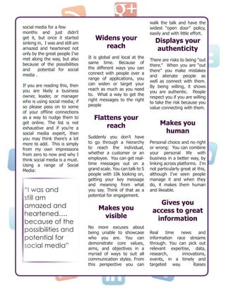 social media for a few
months and just didn’t
get it, but once it started
sinking in, I was and still am
amazed and heartened not
only by the great people I’ve
met along the way, but also
because of the possibilities
and potential for social
media .
If you are reading this, then
you are likely a business
owner, leader, or manager
who is using social media; if
so please pass on to some
of your offline connections
as a way to nudge them to
get online. The list is not
exhaustive and if you’re a
social media expert, then
you may think there’s a lot
more to add. This is simply
from my own impressions
from zero to now and why I
think social media is a must.
Using a range of Social
Media:
Widens your
reach
It is global and local at the
same time. Because of
the different ways you can
connect with people over a
range of applications, you
can widen or target your
reach as much as you need
to. What a way to get the
right messages to the right
people
Flattens your
reach
Suddenly you don’t have
to go through a hierarchy
to reach the individual,
whether a customer or an
employee. You can get real-
time messages out on a
grand scale. You can talk to 5
people with 10k looking on,
getting your key message
and meaning from what
you say. Think of that as a
potential for engagement.
Makes you
visible
No more excuses about
being unable to showcase
who you are. You can
demonstrate core values,
aims, and objectives in a
myriad of ways to suit all
communication styles. From
this perspective you can
walk the talk and have the
widest “open door” policy,
easily and with little effort.
Displays your
authenticity
There are risks to being “out
there.” When you are “out
there” you make mistakes
and alienate people as
well as connect with them.
By being willing, it shows
you are authentic. People
respect you if you are willing
to take the risk because you
value connecting with them.
Makes you
human
Personal choice and no right
or wrong: You can combine
your personal life with
business in a better way, by
linking across platforms. I’m
not particularly great at this,
although I’ve seen people
manage it and when they
do, it makes them human
and likeable.
Gives you
access to great
information
Real time news and
information race streams
through. You can pick out
relevant expertise, data,
research, innovations,
events, in a timely and
targeted way. Raises
“I was and
still am
amazed and
heartened….
because of the
possibilities and
potential for
social media”
 