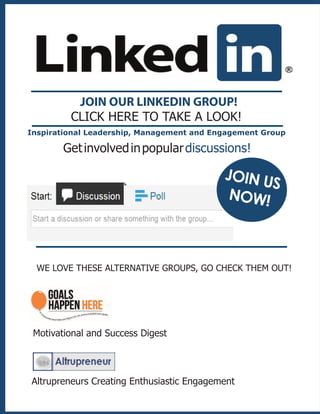 JOIN OUR LINKEDIN GROUP!
CLICK HERE TO TAKE A LOOK!
Getinvolvedinpopulardiscussions!
Motivational and Success Digest
WE LOVE THESE ALTERNATIVE GROUPS, GO CHECK THEM OUT!
Altrupreneurs Creating Enthusiastic Engagement
JOIN US
NOW!
Inspirational Leadership, Management and Engagement Group
 