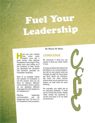 By Sherry M. Winn
H
ave you ever noticed
that when some
leaders can’t get a
point across, they become
frustrated or even angry? They
might even start yelling as if
the loudness of their words
can penetrate the confusion
and therefore generate an
immediate resolution.
Most of us probably realize
this reaction of frustration is
not the answer. How do we
learn to become effective
communicators when it seems
we are speaking different
languages from the people we
are speaking to?
Effective leadership
communication can be
categorized into The Four C’s
of Competent Communication.
CONSCIOUS
Be conscious if what you are
saying is what you really meant
to say.
It is easy to blame the listener for
the failure in our communication,
but did we say exactly what we
thought we said? So many times
we don’t clarify our intention.
We think the other person
knows what we are saying or we
believe we said what we were
thinking.
For example, you might say to
an executive assistant, “I need
you to rewrite this memo. Please
make certain the grammar is
correct and have it on my desk
by tomorrow.”
Fuel Your
Leadership
 