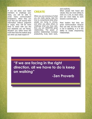 If you can allow your team
members to challenge your
ideas, you will be able to
avoid many communication
breakdowns. When they can
trust that you will receive their
information without judgment
or anger, they will be more
likely to share with you the
true obstacles you are facing.
Wouldn’t you rather know the
truth than have the bottom drop
out when you least expect it?
CREATE
When you are conscious of what
you are really saying, take the
time to comprehend what other
people are trying to convey,
and when you allow others to
challenge what you have said,
then you are CREATING great
relationships. The power of
positive relationships increases
productivity, trust, team work,
and creativity.
When people feel heard and
valued, they are more willing to
work as a unit, to share ideas,
and are more likely to work
toward a common goal.
Most leaders feel they are
great communicators because
they can talk, but the real key
is not in speaking, it is in the
ability to create empowering
relationships.
“If we are facing in the right
direction, all we have to do is keep
on walking”
-Zen Proverb
 