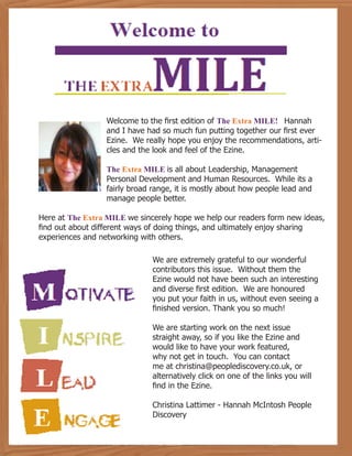 Welcome to the first edition of The Extra MILE! Hannah
and I have had so much fun putting together our first ever
Ezine. We really hope you enjoy the recommendations, arti-
cles and the look and feel of the Ezine.
The Extra MILE is all about Leadership, Management
Personal Development and Human Resources. While its a
fairly broad range, it is mostly about how people lead and
manage people better.
Here at The Extra MILE we sincerely hope we help our readers form new ideas,
find out about different ways of doing things, and ultimately enjoy sharing
experiences and networking with others.
We are extremely grateful to our wonderful
contributors this issue. Without them the
Ezine would not have been such an interesting
and diverse first edition. We are honoured
you put your faith in us, without even seeing a
finished version. Thank you so much!
We are starting work on the next issue
straight away, so if you like the Ezine and
would like to have your work featured,
why not get in touch. You can contact
me at christina@peoplediscovery.co.uk, or
alternatively click on one of the links you will
find in the Ezine.
Christina Lattimer - Hannah McIntosh People
Discovery
 